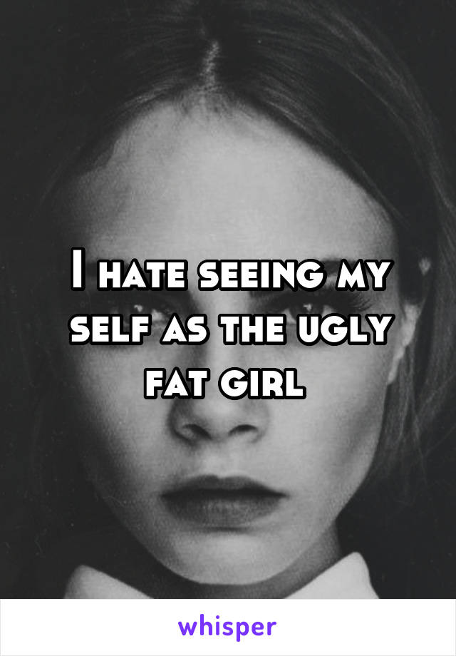 I hate seeing my self as the ugly fat girl 