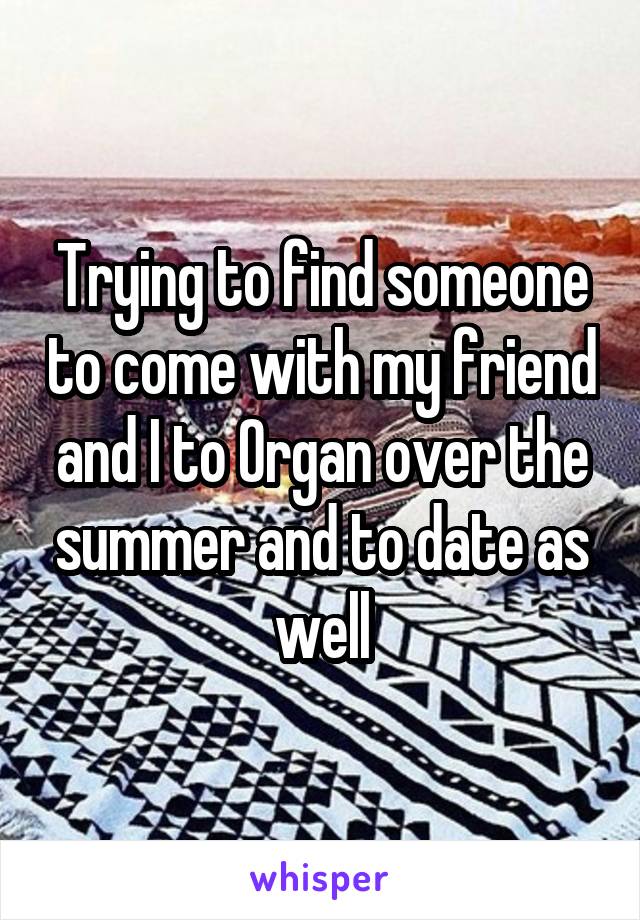 Trying to find someone to come with my friend and I to Organ over the summer and to date as well