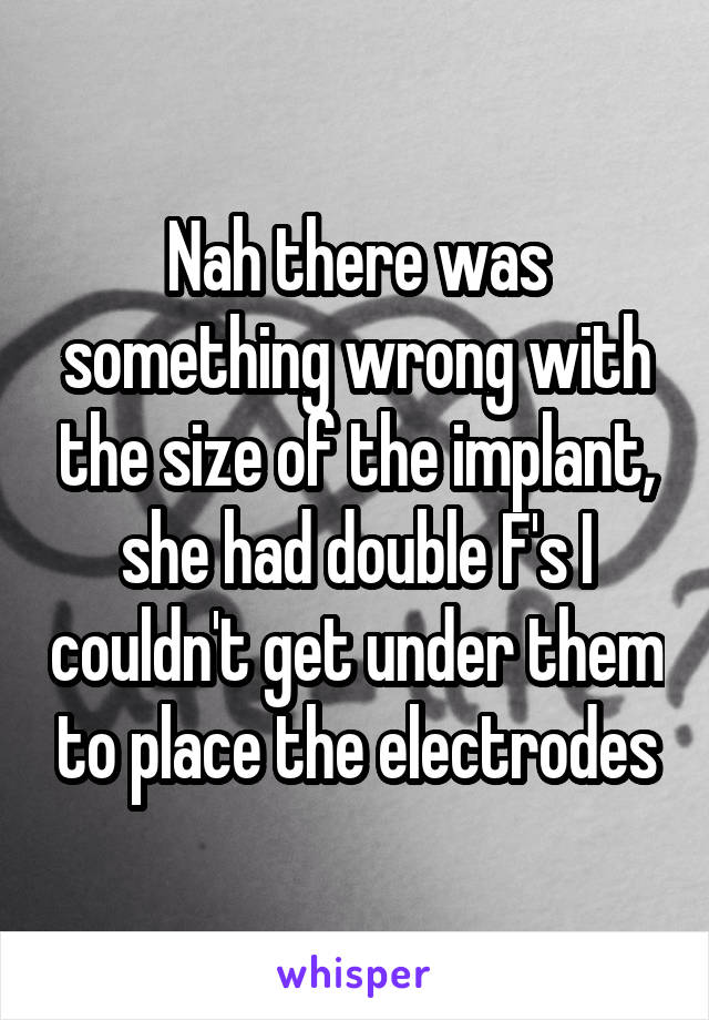 Nah there was something wrong with the size of the implant, she had double F's I couldn't get under them to place the electrodes