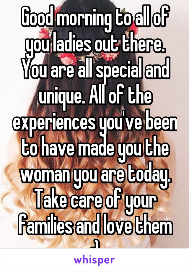 Good morning to all of you ladies out there. You are all special and unique. All of the experiences you've been to have made you the woman you are today.
Take care of your families and love them :)