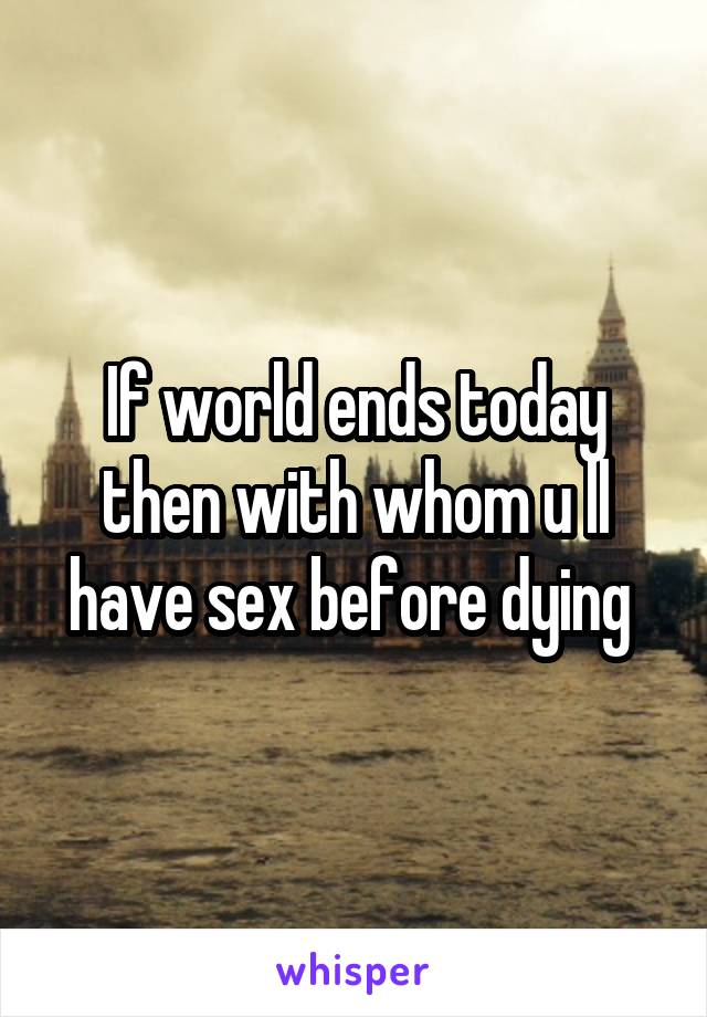 If world ends today then with whom u ll have sex before dying 