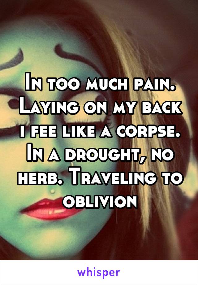 In too much pain. Laying on my back i fee like a corpse. In a drought, no herb. Traveling to oblivion