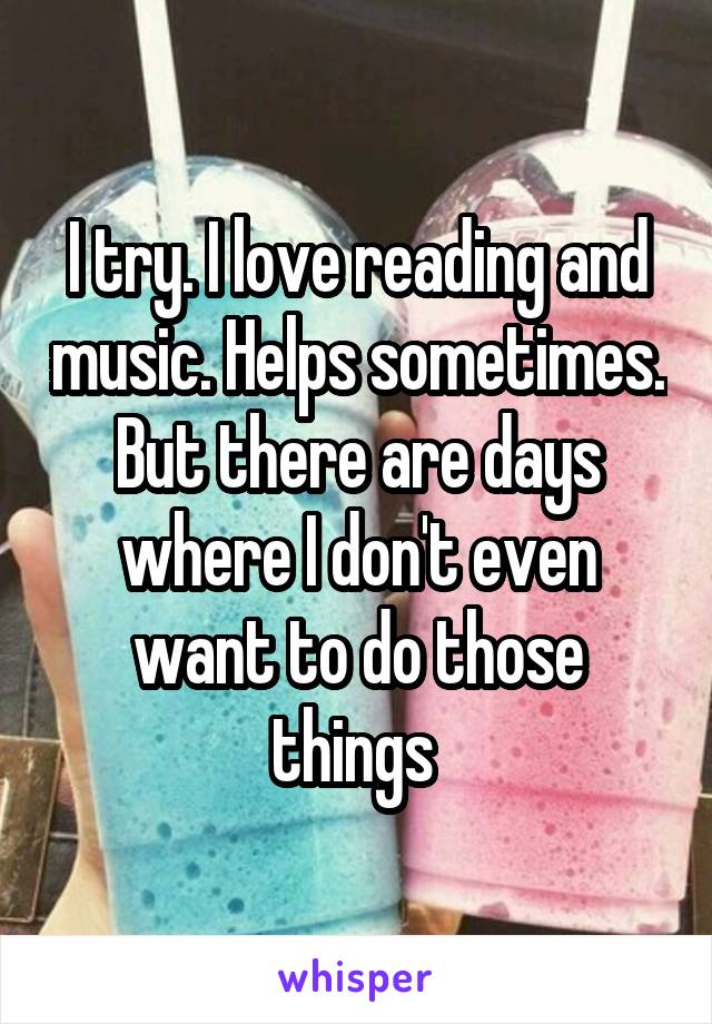 I try. I love reading and music. Helps sometimes. But there are days where I don't even want to do those things 