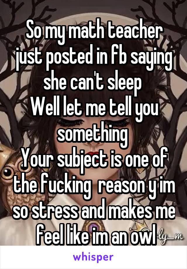 So my math teacher just posted in fb saying she can't sleep 
Well let me tell you something 
Your subject is one of the fucking  reason y im so stress and makes me  feel like im an owl