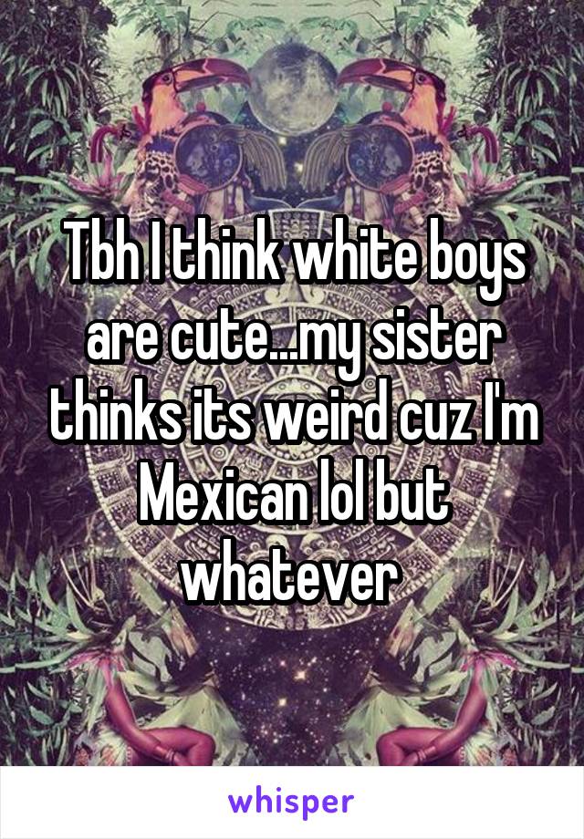 Tbh I think white boys are cute...my sister thinks its weird cuz I'm Mexican lol but whatever 