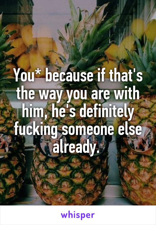 You* because if that's the way you are with him, he's definitely fucking someone else already. 