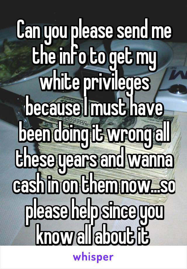 Can you please send me the info to get my white privileges because I must have been doing it wrong all these years and wanna cash in on them now...so please help since you know all about it 