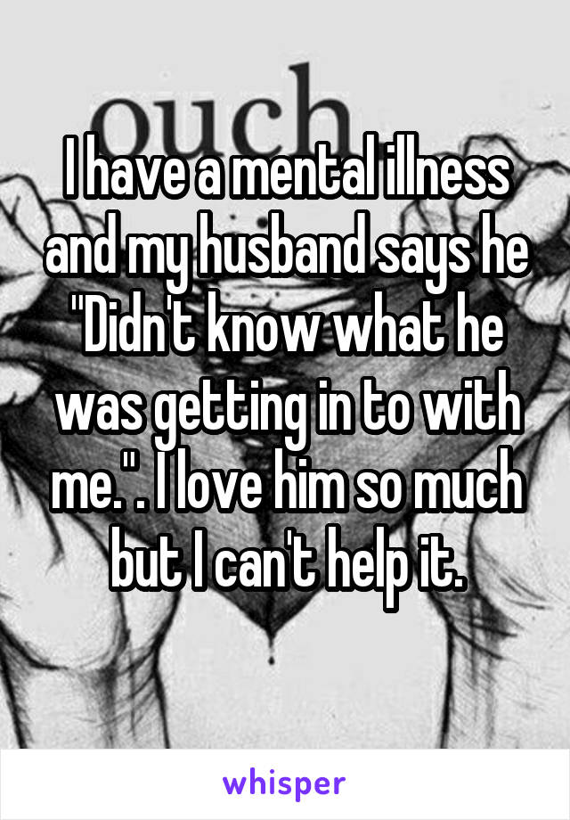 I have a mental illness and my husband says he "Didn't know what he was getting in to with me.". I love him so much but I can't help it.
