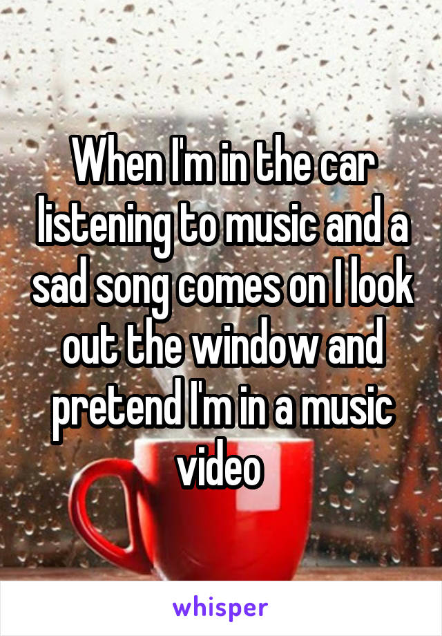 When I'm in the car listening to music and a sad song comes on I look out the window and pretend I'm in a music video 