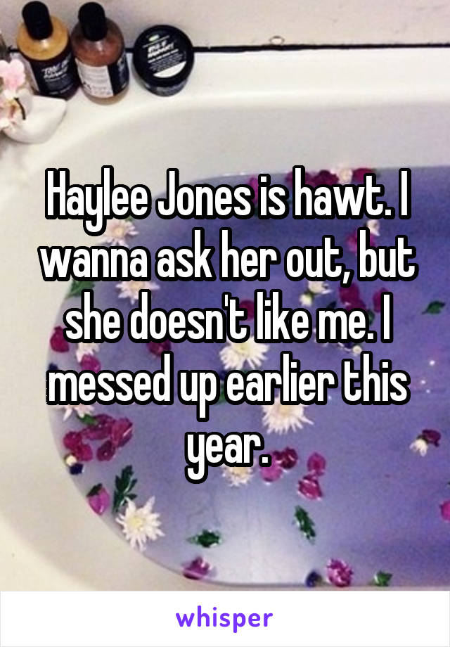 Haylee Jones is hawt. I wanna ask her out, but she doesn't like me. I messed up earlier this year.