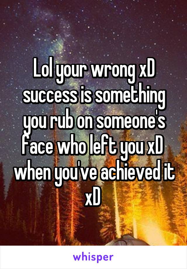 Lol your wrong xD success is something you rub on someone's face who left you xD  when you've achieved it xD 