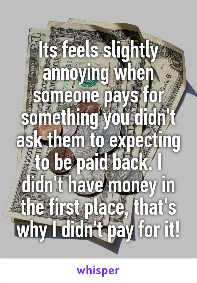 Its feels slightly annoying when someone pays for something you didn't ask them to expecting to be paid back. I didn't have money in the first place, that's why I didn't pay for it!