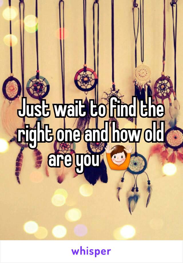 Just wait to find the right one and how old are you 🙌