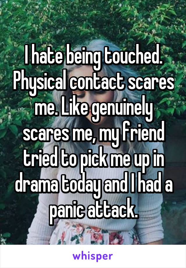 I hate being touched. Physical contact scares me. Like genuinely scares me, my friend tried to pick me up in drama today and I had a panic attack.