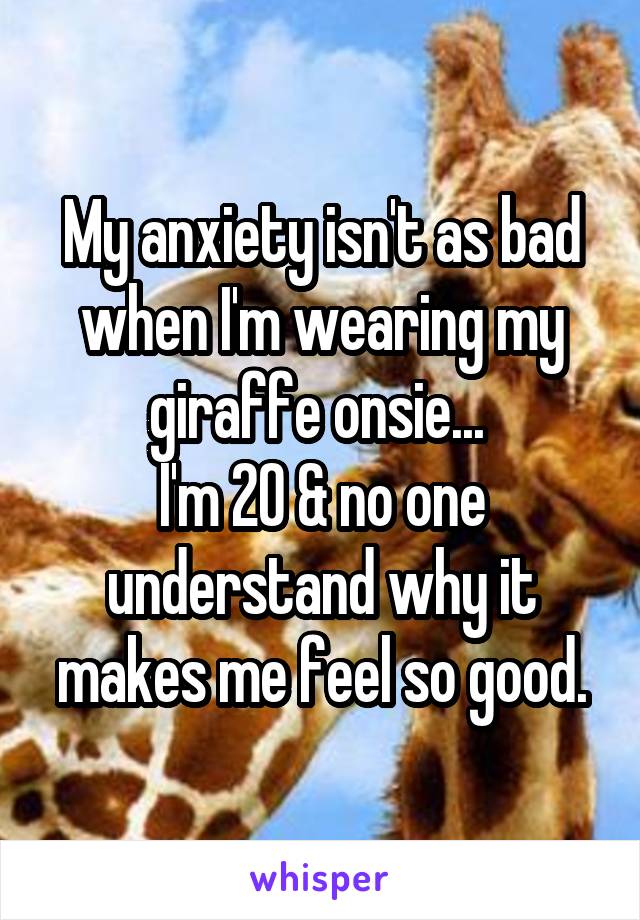 My anxiety isn't as bad when I'm wearing my giraffe onsie... 
I'm 20 & no one understand why it makes me feel so good.