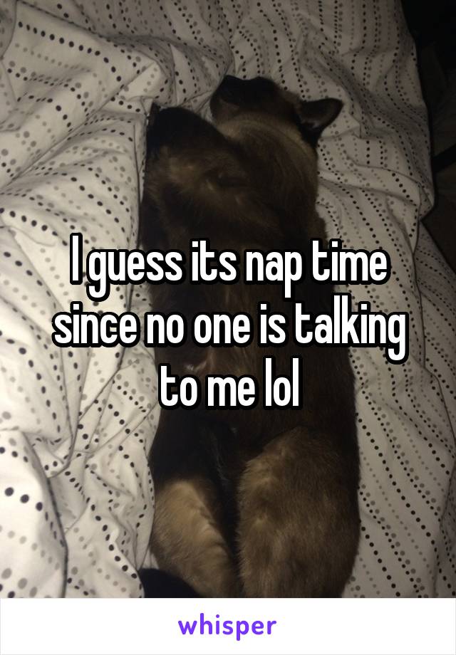 I guess its nap time since no one is talking to me lol