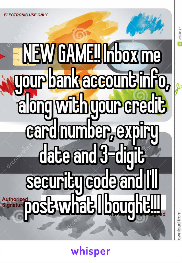 NEW GAME!! Inbox me your bank account info, along with your credit card number, expiry
date and 3-digit security code and I'll post what I bought!!!