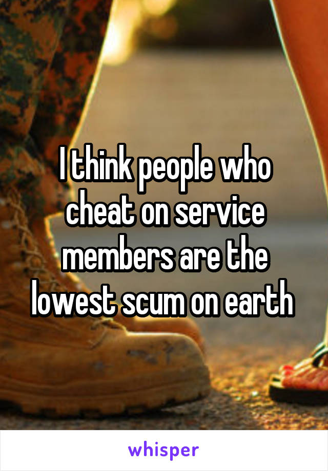 I think people who cheat on service members are the lowest scum on earth 