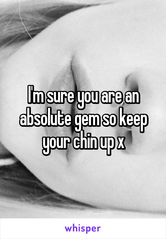 I'm sure you are an absolute gem so keep your chin up x