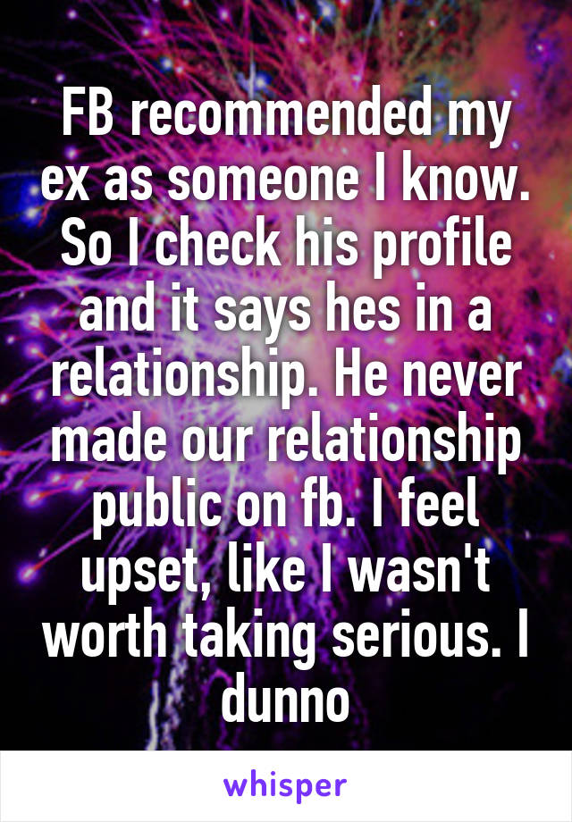 FB recommended my ex as someone I know. So I check his profile and it says hes in a relationship. He never made our relationship public on fb. I feel upset, like I wasn't worth taking serious. I dunno