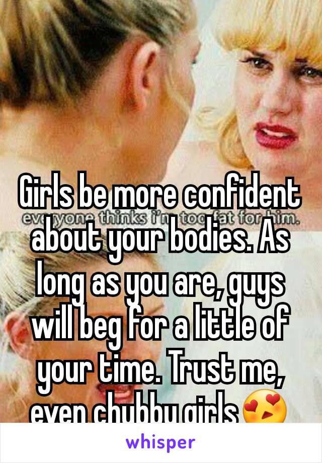 Girls be more confident about your bodies. As long as you are, guys will beg for a little of your time. Trust me, even chubby girls😍