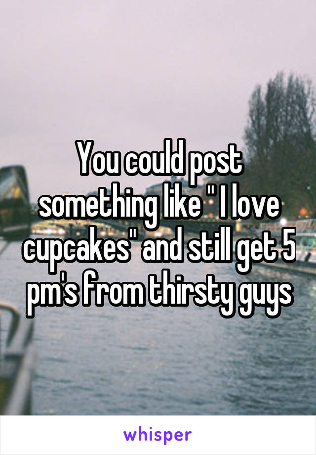 You could post something like " I love cupcakes" and still get 5 pm's from thirsty guys