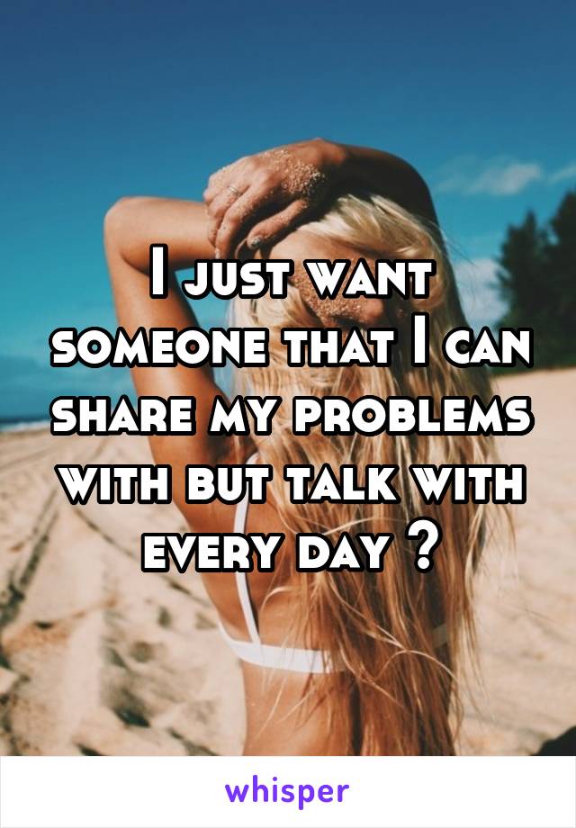 I just want someone that I can share my problems with but talk with every day 😔