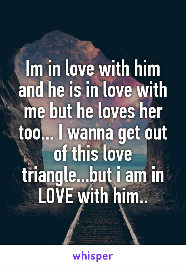 Im in love with him and he is in love with me but he loves her too... I wanna get out of this love triangle...but i am in LOVE with him..