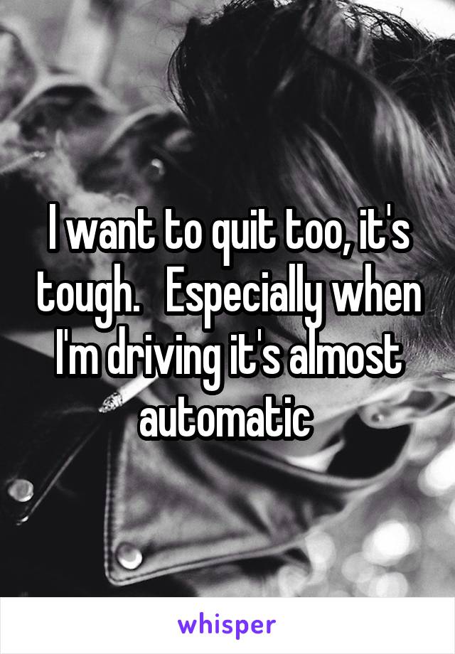 I want to quit too, it's tough.   Especially when I'm driving it's almost automatic 