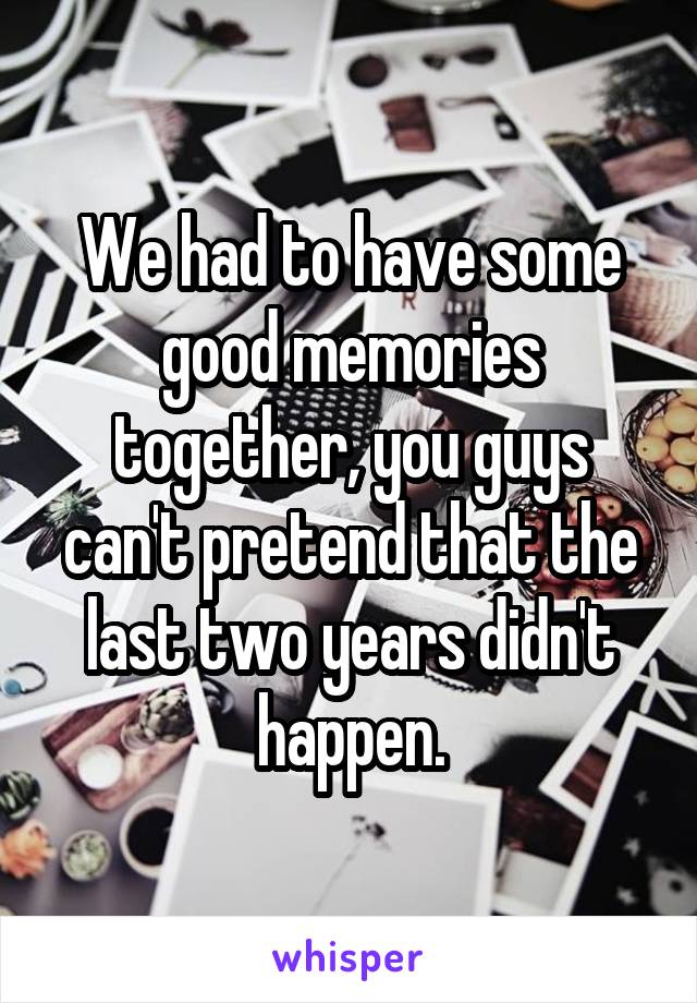 We had to have some good memories together, you guys can't pretend that the last two years didn't happen.