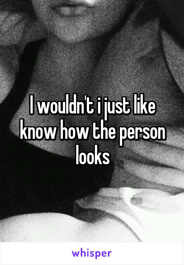 I wouldn't i just like know how the person looks