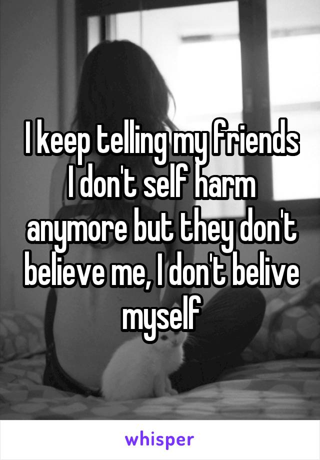 I keep telling my friends I don't self harm anymore but they don't believe me, I don't belive myself