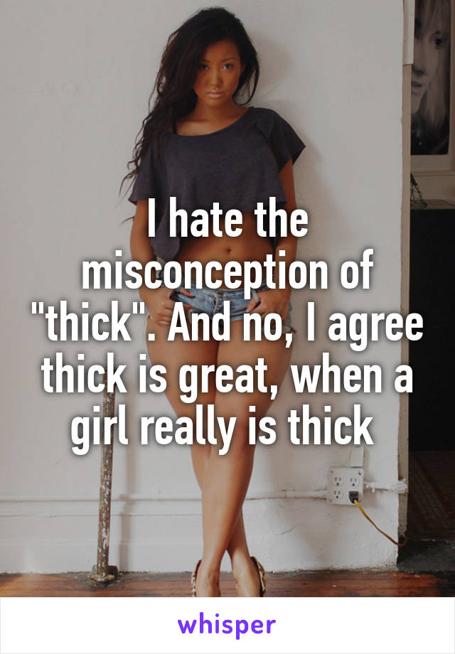 I hate the misconception of "thick". And no, I agree thick is great, when a girl really is thick 