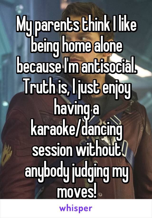 My parents think I like being home alone because I'm antisocial.
Truth is, I just enjoy having a karaoke/dancing session without anybody judging my moves!