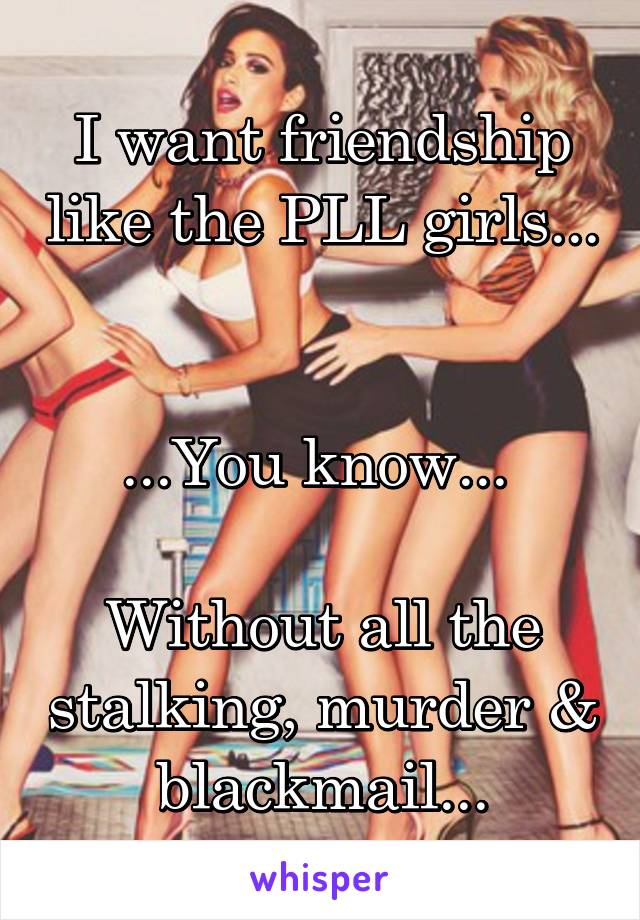 I want friendship like the PLL girls... 

...You know... 

Without all the stalking, murder & blackmail...