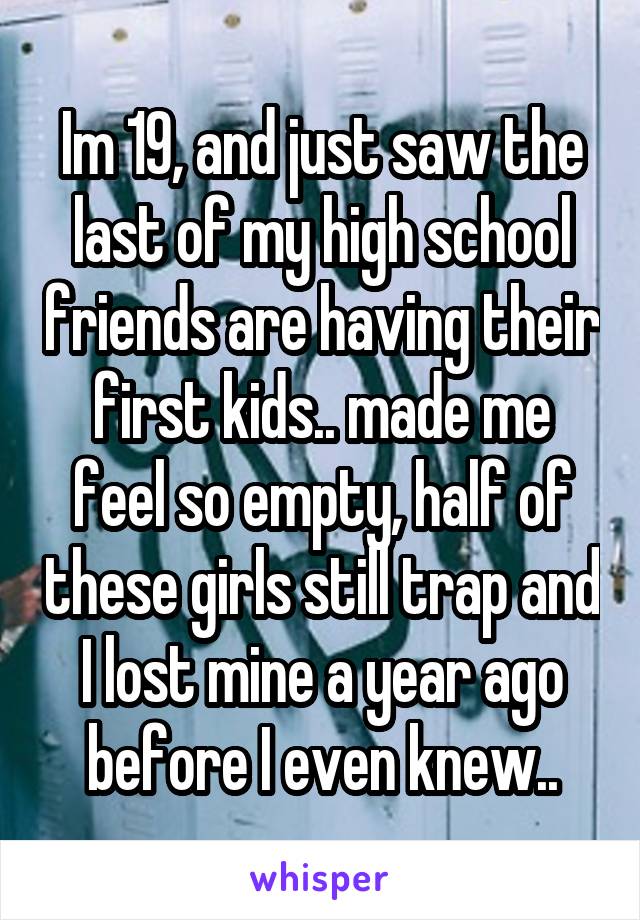 Im 19, and just saw the last of my high school friends are having their first kids.. made me feel so empty, half of these girls still trap and I lost mine a year ago before I even knew..