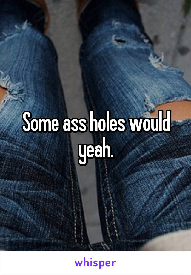 Some ass holes would yeah.