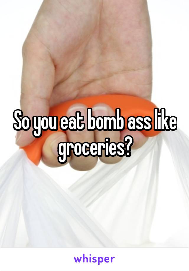 So you eat bomb ass like groceries?