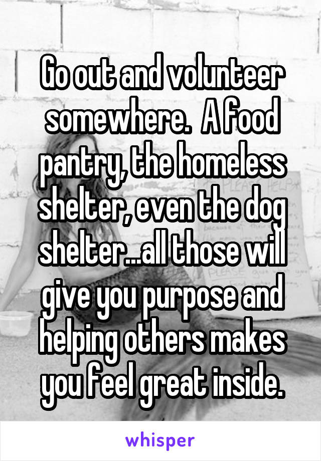 Go out and volunteer somewhere.  A food pantry, the homeless shelter, even the dog shelter...all those will give you purpose and helping others makes you feel great inside.