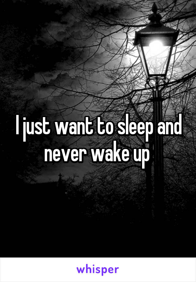 I just want to sleep and never wake up 