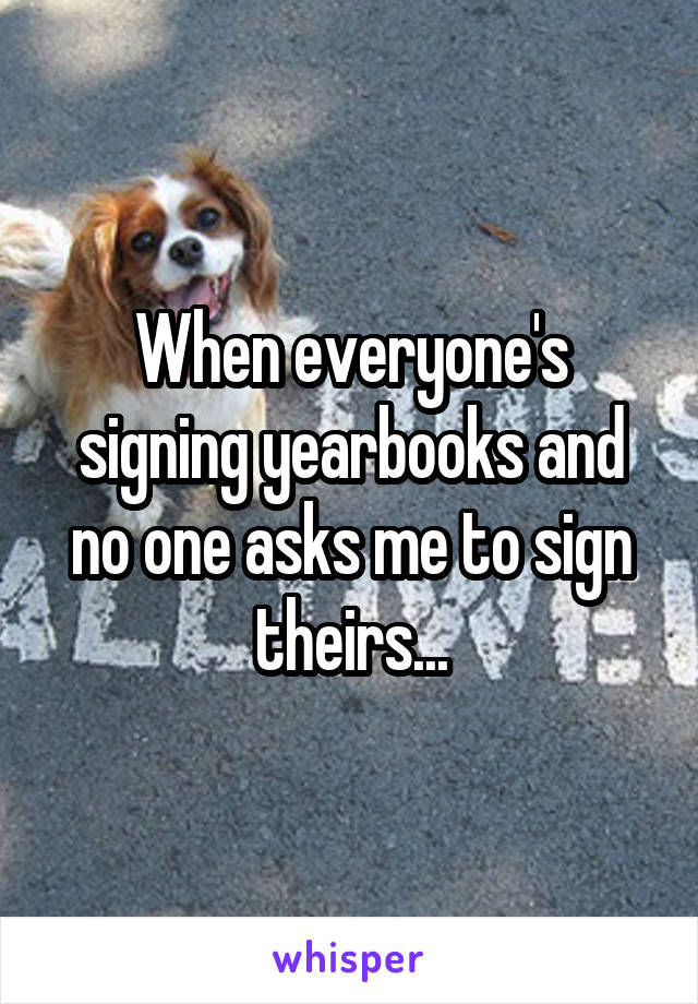 When everyone's signing yearbooks and no one asks me to sign theirs...