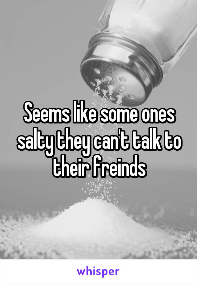 Seems like some ones salty they can't talk to their freinds