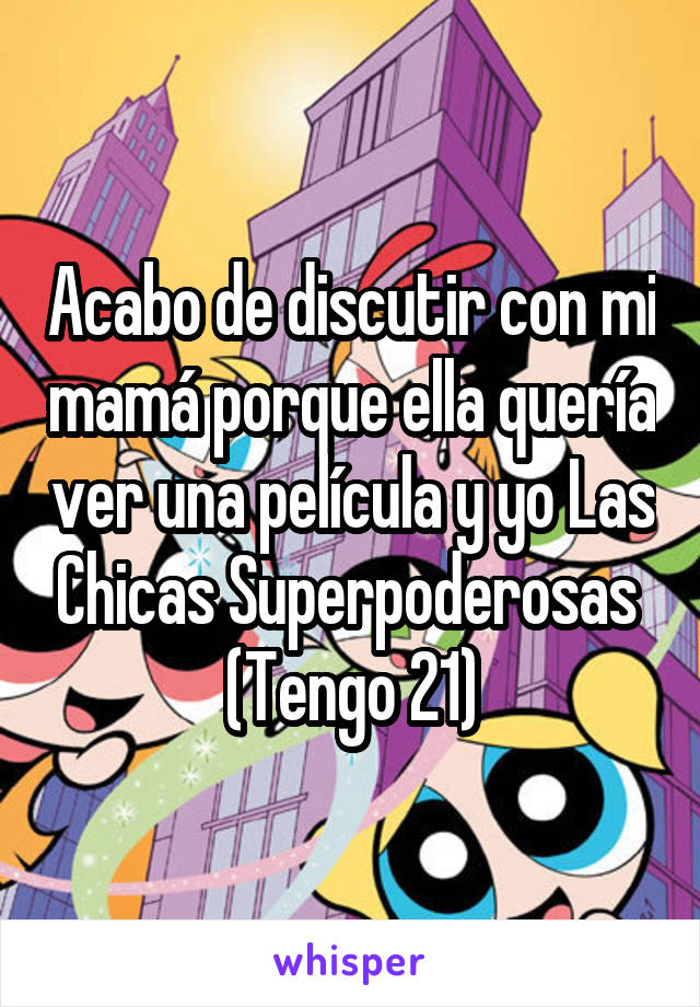 Acabo de discutir con mi mamá porque ella quería ver una película y yo Las Chicas Superpoderosas 
(Tengo 21)