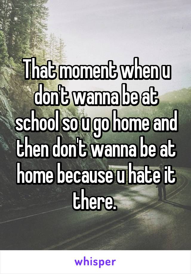 That moment when u don't wanna be at school so u go home and then don't wanna be at home because u hate it there. 