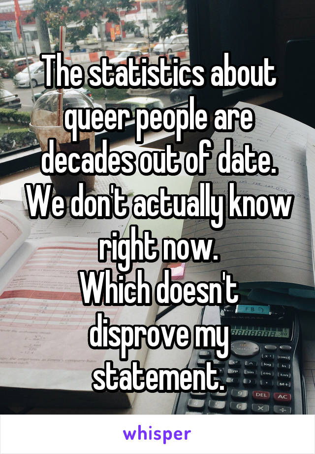 The statistics about queer people are decades out of date. We don't actually know right now.
Which doesn't disprove my statement.