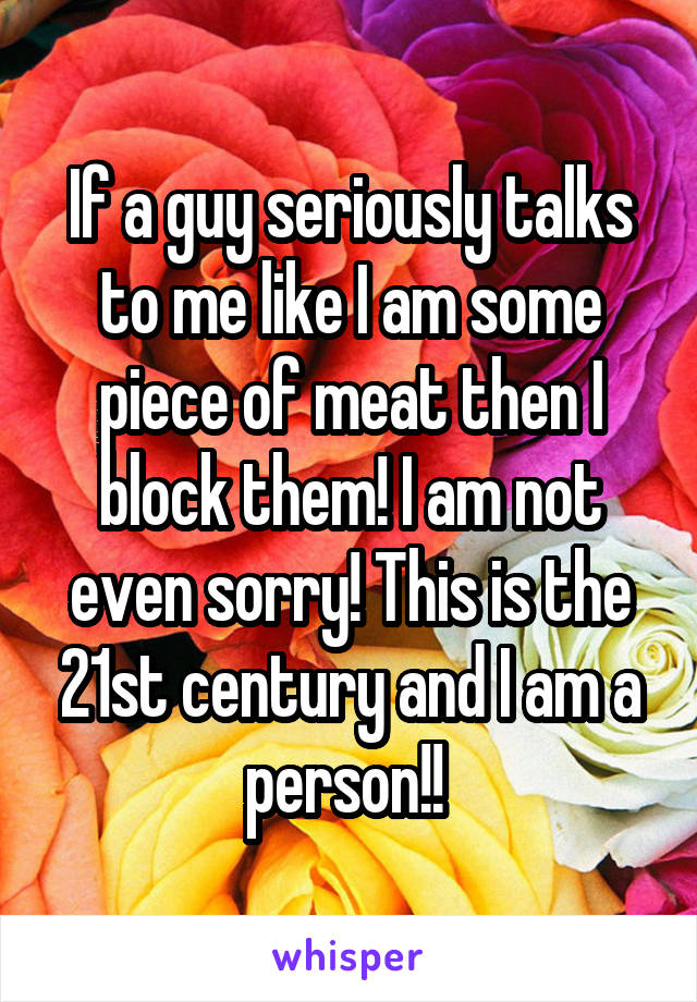 If a guy seriously talks to me like I am some piece of meat then I block them! I am not even sorry! This is the 21st century and I am a person!! 