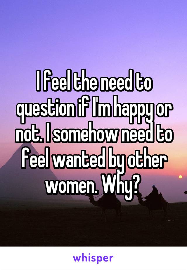 I feel the need to question if I'm happy or not. I somehow need to feel wanted by other women. Why? 