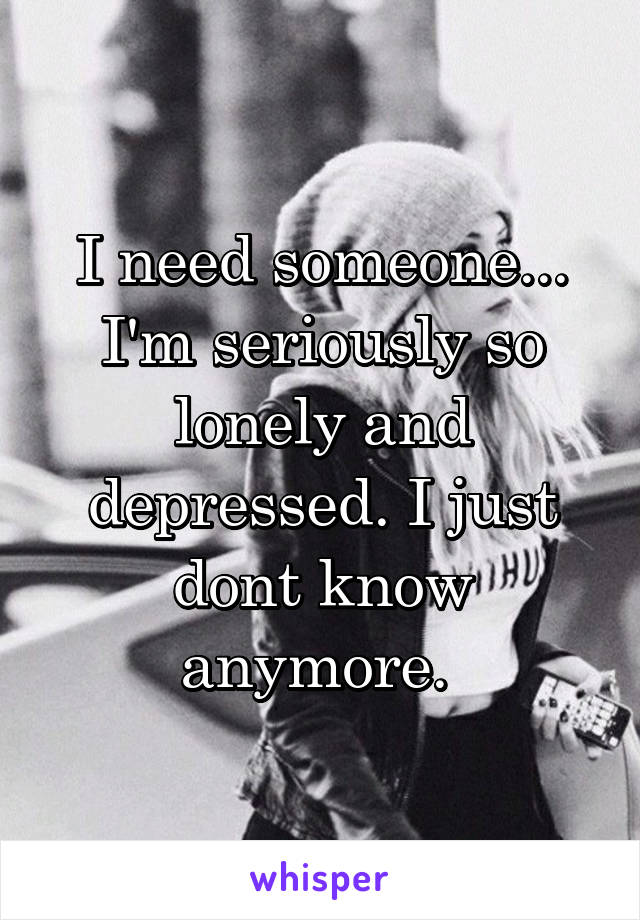 I need someone... I'm seriously so lonely and depressed. I just dont know anymore. 