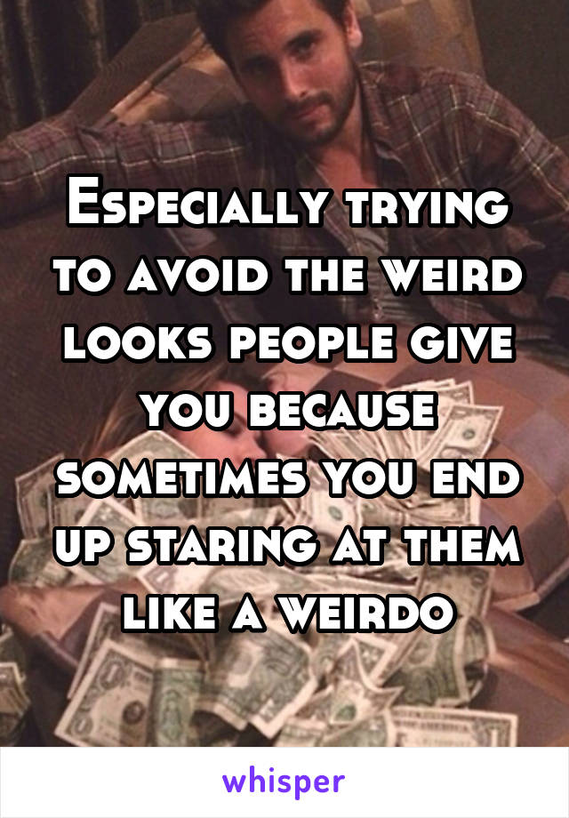Especially trying to avoid the weird looks people give you because sometimes you end up staring at them like a weirdo