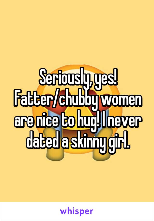 Seriously, yes! Fatter/chubby women are nice to hug! I never dated a skinny girl.